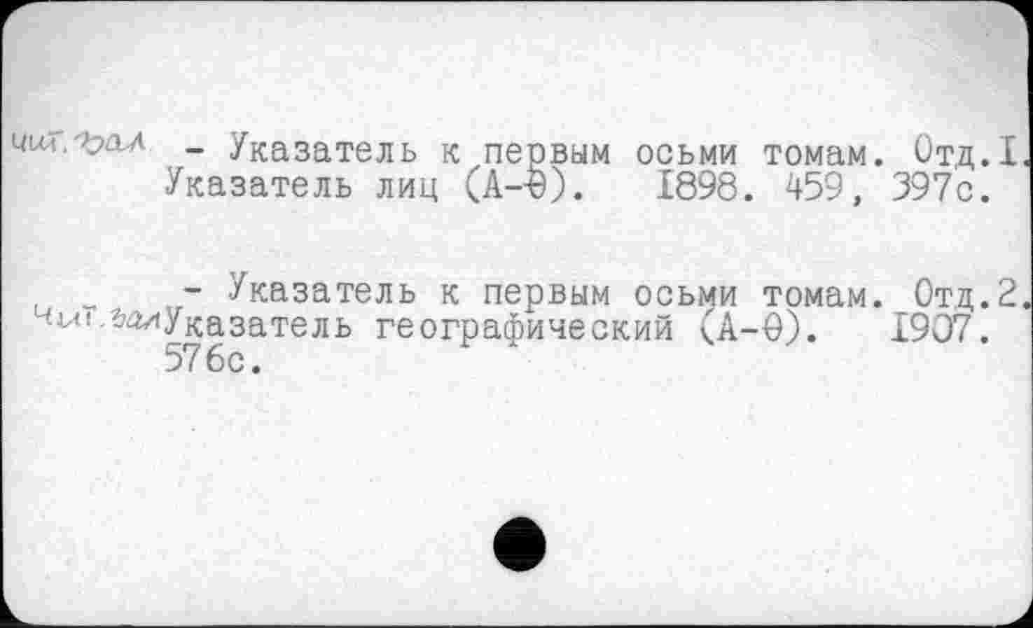 ﻿чит.^ал _ Указатель к первым осьми томам. Отд.1 Указатель лиц (A--Ö).	1898. 459, 397с.
- Указатель к первым осьми томам. Отд.2 чиї,^Указатель географический (А-0).	1907.
576с.